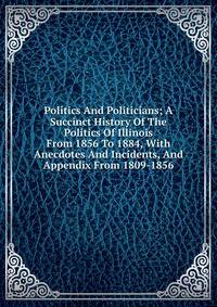 Politics And Politicians; A Succinct History Of The Politics Of Illinois From 1856 To 1884, With Anecdotes And Incidents, And Appendix From 1809-1856
