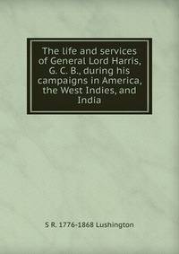 The life and services of General Lord Harris, G. C. B., during his campaigns in America, the West Indies, and India
