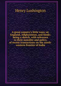 A great country's little wars: or, England, Affghanistan, and Sinde; being a sketch, with reference to their morality and policy, of recent transactions on the north-western frontier of India