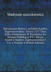 Bartolomeo Berecci, Achitekt Kaplicy Zygmuntowskiej: Zmary 1537 Oraz Kilka Wiadomosci W Przydatku Do Swiezej Publikacyi P.T.: Album Ozdob Z Kaplicy Zygmuntowskiej I T.D. I, Volume 4 (Polish Edition)