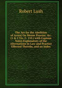 The Act for the Abolition of Arrest On Mesne Process: &amp;c. (1 &amp; 2 Vic. C. 110.) with Copious Notes Explanatory of the Alternations in Law and Practice Effected Thereby, and an Index
