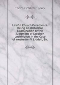 Lawful Church Ornaments: Being an Historical Examination of the Judgment of Stephen Lushington in the Case of Westerton V. Liddell, Etc