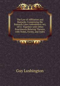 The Law of Affiliation and Bastardy, Comprising the Bastardy Laws Amendment Act, 1872: Together with Other Enactments Relating Thereto, with Notes, Forms, and Index