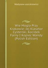 Wie Mogia Przy Krakowie: Jej Klasztor Cysterski, Kocioek Farny I Kopiec Wandy (Polish Edition)