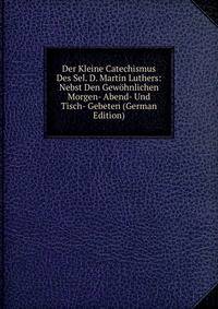 Der Kleine Catechismus Des Sel. D. Martin Luthers: Nebst Den Gewohnlichen Morgen- Abend- Und Tisch- Gebeten (German Edition)
