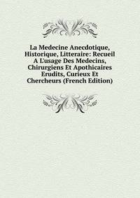 La Medecine Anecdotique, Historique, Litteraire: Recueil A L'usage Des Medecins, Chirurgiens Et Apothicaires Erudits, Curieux Et Chercheurs (French Edition)