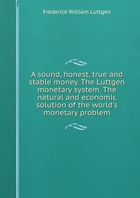 A sound, honest, true and stable money. The Luttgen monetary system. The natural and economic solution of the world's monetary problem