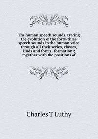 The human speech sounds, tracing the evolution of the forty-three speech sounds in the human voice through all their series, classes, kinds and forms . formations; together with the positions of