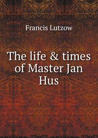 The life &amp; times of Master Jan Hus