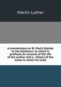 A commentary on St. Paul's Epistle to the Galatians: to which is prefixed, An account of the life of the author and a . history of the times in which he lived