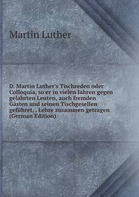 D. Martin Luther's Tischreden oder Colloquia, so er in vielen Jahren gegen gelahrten Leuten, auch fremden G?sten und seinen Tischgesellen gef?hret, . Lehre zusammen getragen (German Edition)