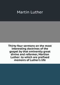 Thirty-four sermons on the most interesting doctrines of the gospel by that eminently great divine and reformer, Martion Luther: to which are prefixed memoirs of Luther's life