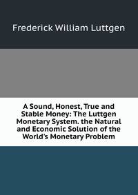 A Sound, Honest, True and Stable Money: The Luttgen Monetary System. the Natural and Economic Solution of the World's Monetary Problem