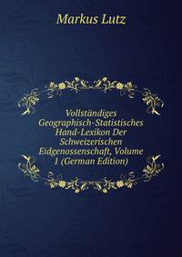 Vollstandiges Geographisch-Statistisches Hand-Lexikon Der Schweizerischen Eidgenossenschaft, Volume 1 (German Edition)