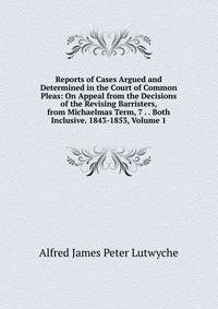 Reports of Cases Argued and Determined in the Court of Common Pleas: On Appeal from the Decisions of the Revising Barristers, from Michaelmas Term, 7 . . Both Inclusive. 1843-1853, Volume 1