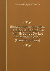 Biographie Lyonnaise, Catalogue Redige Par Mm. Breghot Du Lut Et Pericaud Aine (French Edition)