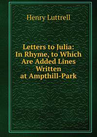 Letters to Julia: In Rhyme, to Which Are Added Lines Written at Ampthill-Park