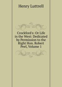 Crockford's: Or Life in the West: Dedicated by Permission to the Right Hon. Robert Peel, Volume 1