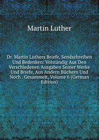 Dr. Martin Luthers Briefe, Sendschreiben Und Bedenken: Volstandig Aus Den Verschiedenen Ausgaben Seiner Werke Und Briefe, Aus Andern Buchern Und Noch . Gesammelt, Volume 6 (German Edition)