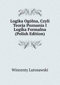 Logika Ogolna, Czyli Teorja Poznania I Logika Formalna (Polish Edition)