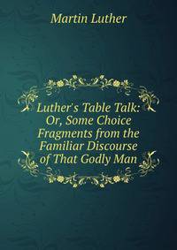 Luther's Table Talk: Or, Some Choice Fragments from the Familiar Discourse of That Godly Man