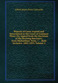 Reports of Cases Argued and Determined in the Court of Common Pleas: On Appeal from the Decisions of the Revising Barristers, from Michaelmas Term, 7 . . Both Inclusive. 1843-1853, Volume 2