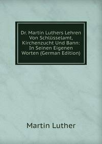 Dr. Martin Luthers Lehren Von Schlusselamt, Kirchenzucht Und Bann: In Seinen Eigenen Worten (German Edition)