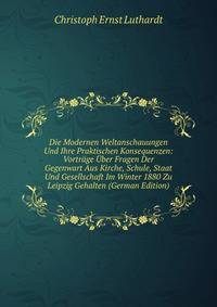 Die Modernen Weltanschauungen Und Ihre Praktischen Konsequenzen: Vortrage Uber Fragen Der Gegenwart Aus Kirche, Schule, Staat Und Gesellschaft Im Winter 1880 Zu Leipzig Gehalten (German Edition)
