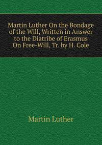 Martin Luther On the Bondage of the Will, Written in Answer to the Diatribe of Erasmus On Free-Will, Tr. by H. Cole