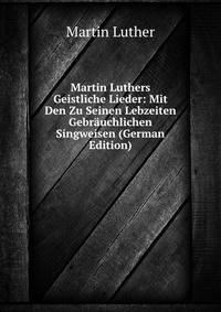 Martin Luthers Geistliche Lieder: Mit Den Zu Seinen Lebzeiten Gebrauchlichen Singweisen (German Edition)