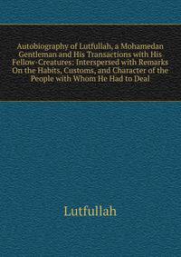 Autobiography of Lutfullah, a Mohamedan Gentleman and His Transactions with His Fellow-Creatures: Interspersed with Remarks On the Habits, Customs, and Character of the People with Whom He Had to Deal