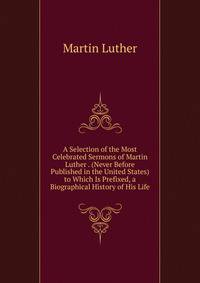 A Selection of the Most Celebrated Sermons of Martin Luther . (Never Before Published in the United States) to Which Is Prefixed, a Biographical History of His Life