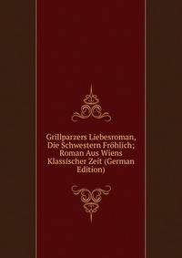 Grillparzers Liebesroman, Die Schwestern Frohlich; Roman Aus Wiens Klassischer Zeit (German Edition)