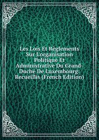 Les Lois Et R?glements Sur L'organisation Politique Et Administrative Du Grand-Duch? De Luxembourg: Recueillis (French Edition)