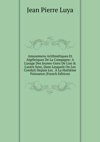 Amusemens Arithm?tiques Et Alg?briques De La Campagne: A L'usage Des Jeunes-Gens De L'un &amp; L'autre Sexe, Dans Lesquels On Les Conduit Depuis Les . ? La Huiti?me Puissance (French Edition)
