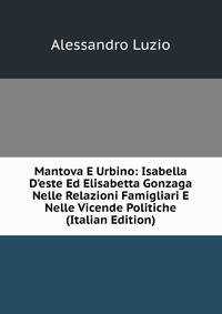 Mantova E Urbino: Isabella D'este Ed Elisabetta Gonzaga Nelle Relazioni Famigliari E Nelle Vicende Politiche (Italian Edition)