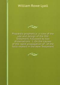 Prop?dia prophetica: a view of the use and design of the Old Testament. Followed by two dissertations : I. On the causes of the rapid propagation of . of the facts related in the New Testament