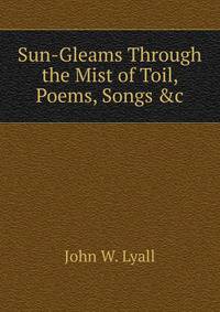 Sun-Gleams Through the Mist of Toil, Poems, Songs &amp;c