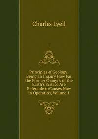 Principles of Geology: Being an Inquiry How Far the Former Changes of the Earth's Surface Are Referable to Causes Now in Operation, Volume 1