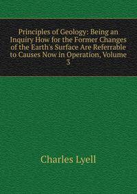 Principles of Geology: Being an Inquiry How for the Former Changes of the Earth's Surface Are Referrable to Causes Now in Operation, Volume 3