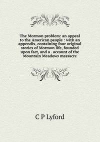 The Mormon problem: an appeal to the American people : with an appendix, containing four original stories of Mormon life, founded upon fact, and a . account of the Mountain Meadows massacre
