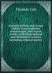 Ancient ballads and songs, chiefly from tradition, manuscripts, and scaree works; with biographical and illustrative notices, including original poetry