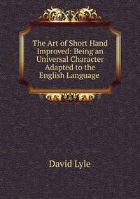 The Art of Short Hand Improved: Being an Universal Character Adapted to the English Language .