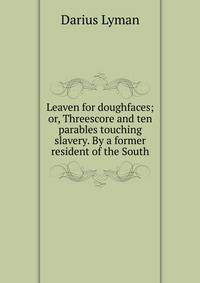 Leaven for doughfaces; or, Threescore and ten parables touching slavery. By a former resident of the South