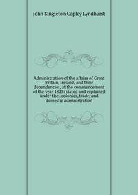 Administration of the affairs of Great Britain, Ireland, and their dependencies, at the commencement of the year 1823: stated and explained under the . colonies, trade, and domestic administration