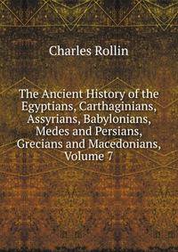 The Ancient History of the Egyptians, Carthaginians, Assyrians, Babylonians, Medes and Persians, Grecians and Macedonians, Volume 7