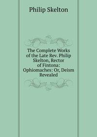 The Complete Works of the Late Rev. Philip Skelton, Rector of Fintona: Ophiomaches: Or, Deism Revealed