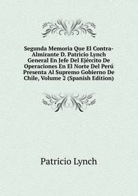 Segunda Memoria Que El Contra-Almirante D. Patricio Lynch General En Jefe Del Ejercito De Operaciones En El Norte Del Peru Presenta Al Supremo Gobierno De Chile, Volume 2 (Spanish Edition)