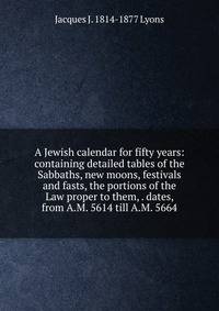 A Jewish calendar for fifty years: containing detailed tables of the Sabbaths, new moons, festivals and fasts, the portions of the Law proper to them, . dates, from A.M. 5614 till A.M. 5664