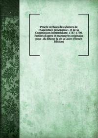 Proc?s verbaux des s?ances de l'Assembl?e provinciale . et de sa Commission interm?diare, 1787-1790. Publi?s d'apres le manuscrits originaux pour . du Rhone &amp; de la Loire (French Edition)